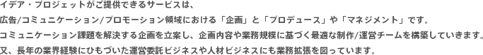 イデア・プロジェットがご提供できるサービスは、広告/コミュニケーション/プロモーション領域における「企画」と「プロデュース」や「マネジメント」です。コミュニケーション課題を解決する企画を立案し、企画内容や業務規模に基づく最適な制作/運営チームを構築していきます。又、長年の業界経験にひもづいた運営委託ビジネスや人材ビジネスにも業務拡張を図っています。